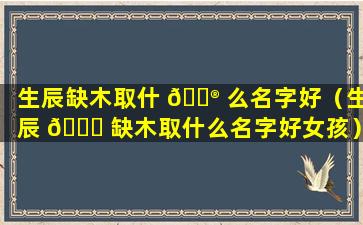 生辰缺木取什 💮 么名字好（生辰 🐈 缺木取什么名字好女孩）